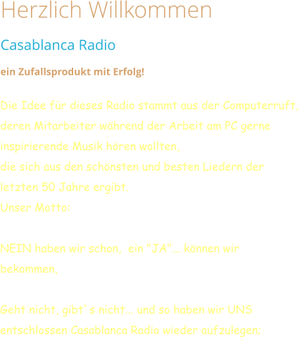 Herzlich Willkommen Casablanca Radio  ein Zufallsprodukt mit Erfolg!   Die Idee für dieses Radio stammt aus der Computerruft,  deren Mitarbeiter während der Arbeit am PC gerne inspirierende Musik hören wollten,  die sich aus den schönsten und besten Liedern der letzten 50 Jahre ergibt. Unser Motto:  NEIN haben wir schon,  ein "JA"... können wir bekommen,  Geht nicht, gibt`s nicht... und so haben wir UNS entschlossen Casablanca Radio wieder aufzulegen;