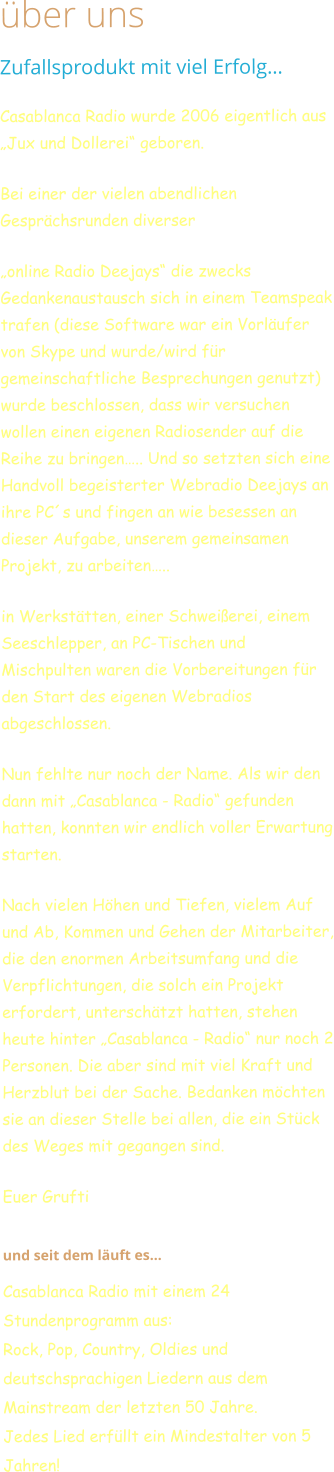 über uns Zufallsprodukt mit viel Erfolg… Casablanca Radio wurde 2006 eigentlich aus „Jux und Dollerei“ geboren. Bei einer der vielen abendlichen Gesprächsrunden diverser  „online Radio Deejays“ die zwecks Gedankenaustausch sich in einem Teamspeak trafen (diese Software war ein Vorläufer von Skype und wurde/wird für gemeinschaftliche Besprechungen genutzt) wurde beschlossen, dass wir versuchen wollen einen eigenen Radiosender auf die Reihe zu bringen….. Und so setzten sich eine Handvoll begeisterter Webradio Deejays an ihre PC´s und fingen an wie besessen an dieser Aufgabe, unserem gemeinsamen Projekt, zu arbeiten….. in Werkstätten, einer Schweißerei, einem Seeschlepper, an PC-Tischen und Mischpulten waren die Vorbereitungen für den Start des eigenen Webradios abgeschlossen. Nun fehlte nur noch der Name. Als wir den dann mit „Casablanca - Radio“ gefunden hatten, konnten wir endlich voller Erwartung starten.   Nach vielen Höhen und Tiefen, vielem Auf und Ab, Kommen und Gehen der Mitarbeiter, die den enormen Arbeitsumfang und die Verpflichtungen, die solch ein Projekt erfordert, unterschätzt hatten, stehen heute hinter „Casablanca - Radio“ nur noch 2 Personen. Die aber sind mit viel Kraft und Herzblut bei der Sache. Bedanken möchten sie an dieser Stelle bei allen, die ein Stück des Weges mit gegangen sind. Euer Grufti   und seit dem läuft es…  Casablanca Radio mit einem 24 Stundenprogramm aus:Rock, Pop, Country, Oldies und deutschsprachigen Liedern aus dem Mainstream der letzten 50 Jahre. Jedes Lied erfüllt ein Mindestalter von 5 Jahren!